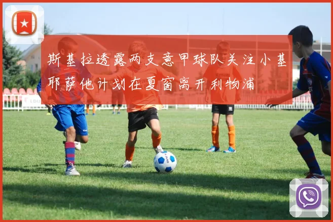 斯基拉透露两支意甲球队关注小基耶萨他计划在夏窗离开利物浦