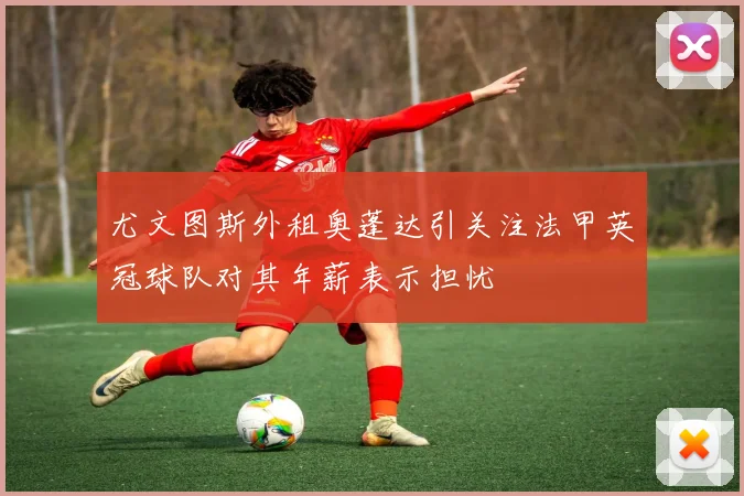 尤文图斯外租奥蓬达引关注法甲英冠球队对其年薪表示担忧