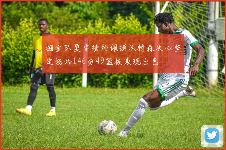 掘金队夏季续约佩顿沃特森决心坚定场均146分49篮板表现出色