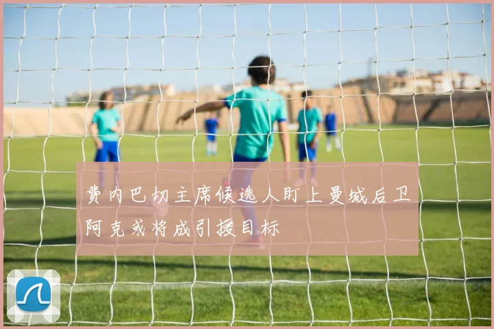 费内巴切主席候选人盯上曼城后卫阿克或将成引援目标