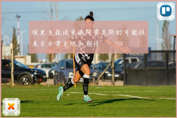 埃里克森谈重返阿贾克斯的可能性表示非常乐观和期待