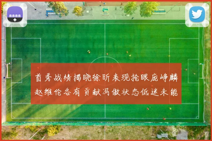 首秀战绩揭晓徐昕表现抢眼庞峥麟赵维伦各有贡献冯傲状态低迷未能得分