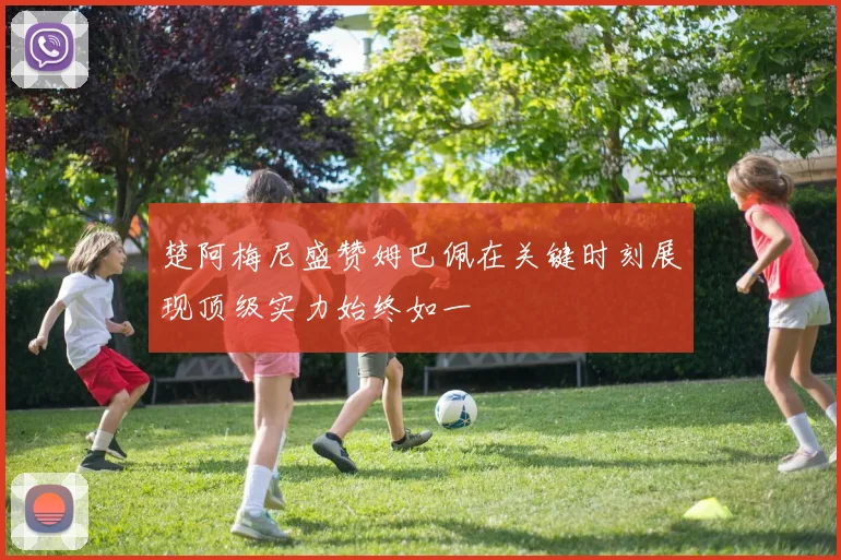 楚阿梅尼盛赞姆巴佩在关键时刻展现顶级实力始终如一