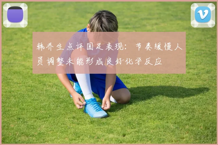 韩乔生点评国足表现：节奏缓慢人员调整未能形成良好化学反应