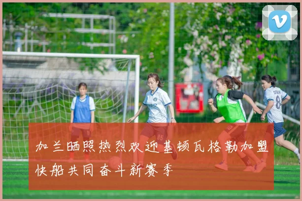 加兰晒照热烈欢迎基顿瓦格勒加盟快船共同奋斗新赛季