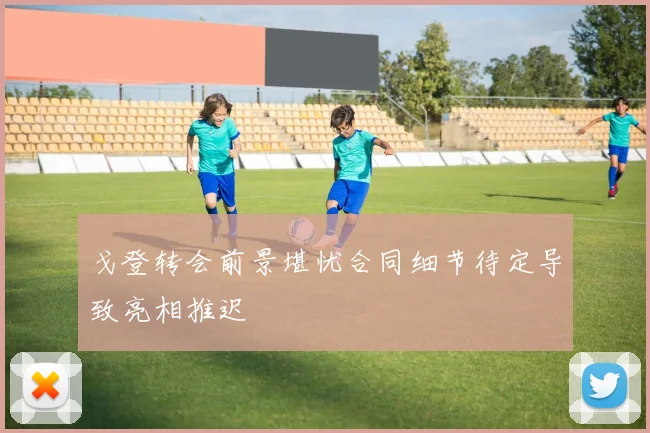 戈登转会前景堪忧合同细节待定导致亮相推迟