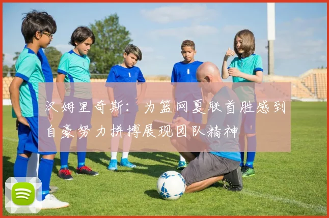 汉姆里奇斯:为篮网夏联首胜感到自豪努力拼搏展现团队精神