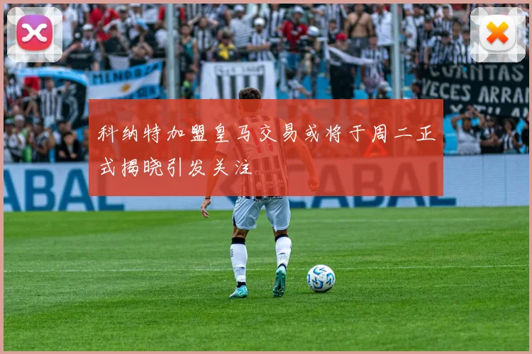 科纳特加盟皇马交易或将于周二正式揭晓引发关注