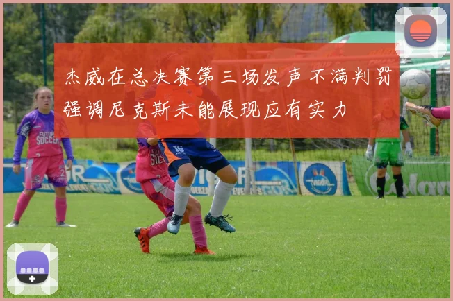 杰威在总决赛第三场发声不满判罚强调尼克斯未能展现应有实力