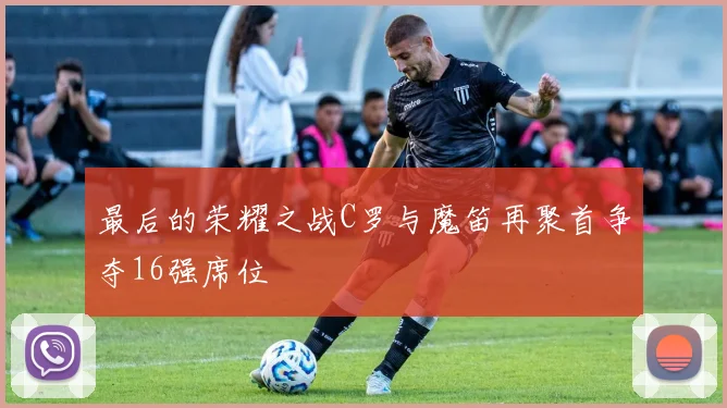 最后的荣耀之战C罗与魔笛再聚首争夺16强席位