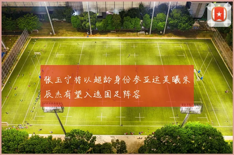 张玉宁将以超龄身份参亚运吴曦朱辰杰有望入选国足阵容