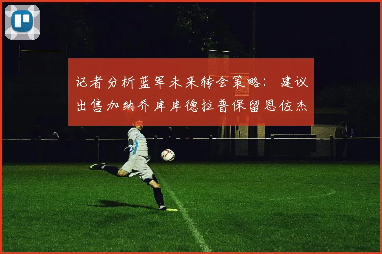 记者分析蓝军未来转会策略：建议出售加纳乔库库德拉普保留恩佐杰克逊