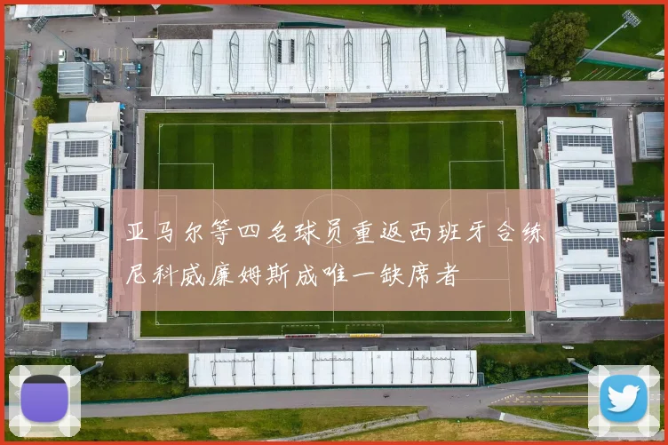 亚马尔等四名球员重返西班牙合练尼科威廉姆斯成唯一缺席者