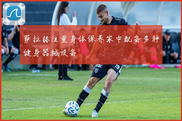 萨拉赫注重身体保养家中配备多种健身器械设备