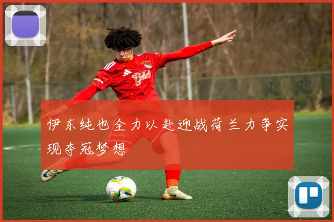 伊东纯也全力以赴迎战荷兰力争实现夺冠梦想