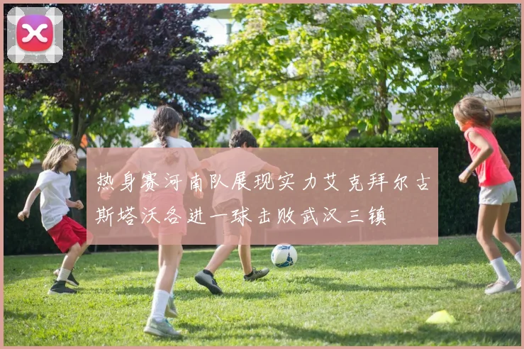 热身赛河南队展现实力艾克拜尔古斯塔沃各进一球击败武汉三镇
