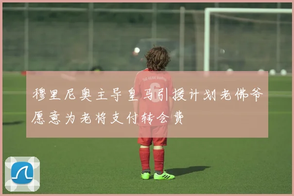 穆里尼奥主导皇马引援计划老佛爷愿意为老将支付转会费