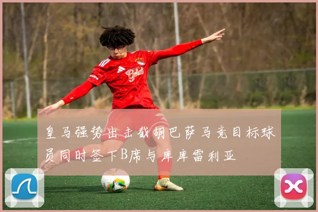 皇马强势出击截胡巴萨马竞目标球员同时签下B席与库库雷利亚
